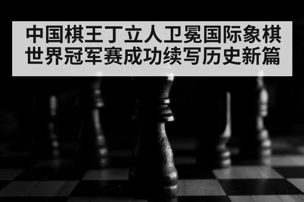 中国棋王丁立人卫冕国际象棋世界冠军赛成功续写历史新篇